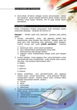 Inovasi Pendidikan dan Pembelajaran
Kurikulum Pembelajaran 18
5. Komunikasi dimaknai sebagai proses penyampaian pesan
dari pengirim pesan kepada penerima pesan melalui saluran
tertentu untuk tujuan tertentu. Hal ini juga terjadi dalam
pendidikan.
Tes Formatif 1
Untuk mengetahui tingkat penguasaan Anda terhadap materi
yang telah dipelajari, kerjakan tes berikut ini.
Petunjuk : Pilihlah salah satu alternatif jawaban yang paling
tepat.
1. Inovasi merupakan suatu ide, gagasan, praktik atau
obyek/benda yang disadari dan diterima sebagai suatu hal
yang baru oleh seseorang atau kelompok untuk diadopsi.
Contoh inovasi dari suatu praktik pendidikan misalnya
...........
a. penemuan radio untuk siaran pendidikan
b. cara melaksanakan pembelajaran siswa aktif
c. ditemukannya alat peraga modern
d. gagasan untuk melaksanakan belajar jarak jauh dengan
e-mail
2. Inovasi sebagai suatu gagasan baru yang diterapkan untuk
memprakarsai atau memperbaiki suatu produk atau proses,
dan jasa. Hal tersebut dikemukakan oleh :
a. Robbin
b. Rogers
c. Shannon
d. Weaver
3. Dalam pendidikan, cara penyebarluasan dari gagasan
melalui suatu proses komunikasi yang dilakukan dengan
mengunakan saluran tertentu dalam suatu rentang waktu
kepada masyarakat sekolah disebut :
a. inovasi
b. difusi
c. komunikasi
d. diseminasi
4. Proses penyampaian pesan dalam konteks komunikasi dan
difusi inovasi sering disebut sebagai .........
a. dissemination
b. transmission of messages
c. receiving of messages
 