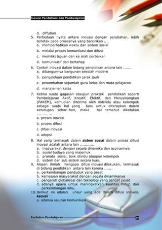 Inovasi Pendidikan dan Pembelajaran
Kurikulum Pembelajaran 19
d. diffution
5. Perbedaan nyata antara inovasi dengan perubahan, lebih
terletak pada prosesnya yang bercirikan ....
a. memperhatikan waktu dan sistem sosial
b. melalui proses komunikasi dan difusi
c. memiliki tujuan dan ke arah perbaikan
d. komunikatif dan bertahap
6. Contoh inovasi dalam bidang pendidikan antara lain .......
a. dibangunnya bangunan sekolah modern
b. pengelolaan pendidikan jarak jauh
c. penambahan sejumlah guru kelas dan mata pelajaran
d. manajemen kelas
7. Ketika suatu gagasan ataupun praktek pendidikan seperti
Pembelajaran Aktif, Kreatif, Efektif, dan Menyenangkan
(PAKEM), kemudian diterima oleh individu atau kelompok
sebagai suatu hal yang baru untuk diterapkan dalam
kehidupan sehari-hari, maka hal tersebut dikatakan
.............
a. proses inovasi
b. proses difusi
c. difusi inovasi
d. adopsi
8. Hal yang termasuk dalam sistem sosial dalam proses difusi
inovasi adalah antara lain ............
a. masyarakat dengan segala dinamika dan aspirasinya
b. sosial budaya yang majemuk
c. pranata sosial, baik idividu ataupun kelompok
d. sistem dan sub sistem secara luas.
9. Alasan ilmiah mengapa difusi inovasi dilakukan, termasuk
di bidang pendidikan antara lain karena .......
a. perkembangan penduduk yang pesat
b. kemajuan masyarakat dengan segala dinamikanya
c. pengaruh globalisasi dan teknologi yang sangat pesat
d. adanya upaya untuk meningkatkan kualitas hidup dan
perkembangan ilmu.
10.Berikut ini adalah unsur yang ada dalam difusi inovasi,
kecuali :
a. adanya saluran komunikasi
 