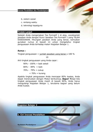 Inovasi Pendidikan dan Pembelajaran
Kurikulum Pembelajaran 20
b. sistem sosial
c. rentang waktu
d. teknologi tepatguna
Tindak Lanjut
Setelah Anda mengerjakan Tes Formatif 1 di atas, cocokkanlah
jawaban Anda dengan Kunci Jawaban Tes Formatif 1 yang TELAH
DISEDIAKAN. Hitunglah jawaban Anda yang benar, kemudian
gunakan rumus di bawah ini untuk mengetahui tingkat
penguasaan Anda terhadap materi Kegiatan Belajar 1.
Rumus :
Tingkat penguasaan = jumlah jawaban yang benar x 100 %
10
Arti tingkat penguasaan yang Anda capai :
90% - 100% = baik sekali
80% - 89% = baik
70% - 79% = cukup
< 70% = kurang
Apabila tingkat penguasaan Anda mencapai 80% keatas, Anda
dapat meneruskan dengan Modul berikutnya. Bagus! Tetapi bila
tingkat penguasaan Anda masih di bawah 80%, Anda harus
mengulangi Kegiatan Belajar 1, terutama bagian yang belum
Anda kuasai.
Kegiatan Belajar 2
1. Ciri Inovasi Pendidikan
 
