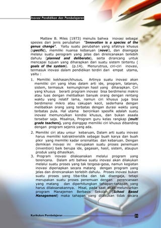 Inovasi Pendidikan dan Pembelajaran
Kurikulum Pembelajaran 21
Mattew B. Miles (1973) menulis bahwa inovasi sebagai
spesies dari jenis perubahan “Innovation is a species of the
genus change”. Yaitu suatu perubahan yang sifatnya khusus
(specific), memiliki nuansa kebaruan (novel), dan disengaja
melalui suatu perogram yang jelas dan direncanakan terlebih
dahulu (planned and deliberate), serta dirancang untuk
mencapai tujuan yang diharapkan dari suatu sistem tertentu (
goals of the system). (p.14). Menurutnya, ciri-ciri inovasi,
termasuk inovasi dalam pendidikan terdiri dari empat utama,
yaitu :
1. Memiliki kekhasan/khusus. Artinya suatu inovasi akan
memiliki ciri yang khas dalam arti ide, program, tatanan,
sistem, termasuk kemungkinan hasil yang diharapkan. Ciri
yang khusus berarti program inovasi bisa berdimensi makro
atau luas dengan melibatkan banyak orang dengan rentang
waktu yang relatif lama, namun ciri khusus juga bisa
berdimensi mikro atau cakupan kecil, sederhana dengan
melibatkan orang yang terbatas dengan durasi waktu yang
terbatas pula. Hal utama bercirikan spesifik adalah suatu
inovasi memunculkan kondisi khusus, dan bukan asaala
tersebar saja. Misalnya, Program guru kelas rangkap (multi
grade teachers), yang dianggap memiliki ciri khusus dibanding
dengan program sejenis yang ada.
2. Memiliki ciri atau unsur kebaruan. Dalam arti suatu inovasi
harus memiliki katraktreristik sebagai buah karya dan buah
pikir yang memiliki kadar orisinalitas dan kebaruan. Dengan
demikian inovasi ini merupakan suatu proses penemuan
(invention) baik berupa ide, gagasan, hasil, sistem, ataupun
produk yang dihasilkan.
3. Program inovasi dilaksanakan melalui program yang
terencana. Dalam arti bahwa suatu inovasi akan dilakukan
melalui suatu proses yang tak tergesa-gesa, namun kegiatan
inovasi diperiapkan secara matang dengan program yang
jelas dan direncanakan terlebih dahulu. Proses inovasi bukan
suatu proses yang tiba-tiba dan tak disengaja, tetapi
merupakan suatu proses penemuan dengan perencanaan
yang matang dan diperhitungkan tahapan-tahapan yang
harus dilaksanakannya. Misal, pada saat akan meluncurkan
program Manajemen Berbasis Sekolah (School Based
Management) maka tahapan yang dilakukan tidak secara
 