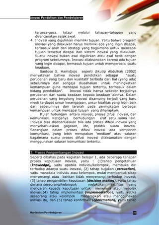 Inovasi Pendidikan dan Pembelajaran
Kurikulum Pembelajaran 22
tergesa-gesa, tetapi melalui tahapan-tahapan yang
direncanakan sejak awal.
4. Inovasi yang digulirkan memiliki tujuan. Yaitu bahwa program
inovasi yang dilakukan harus memiliki apa yang ingin dicapai,
termasuk arah dan strategi yang bagaimana untuk mencapai
tujuan tersebut dicapai dari sistem inovasi yang dilakukan.
Suatu inovasi bukan asal digulirkan atau asal beda dengan
program sebelumnya. Inovasi dilaksanakan karena ada tujuan
yang ingin dicapai, termasuk tujuan untuk memperbaiki suatu
keadaan.
Santoso S. Hamidjojo seperti dikutip Abdulhak (2002)
menyatakan bahwa inovasi pendidikan sebagai “suatu
perubahan yang baru dan kualitatif berbeda dari hal (yang ada)
sebelumnya dan sengaja diusahakan untuk meningkatkan
kemampuan guna mencapai tujuan tertentu, termasuk dalam
bidang pendidikan”. Inovasi tidak hanya sekedar terjadinya
perubahan dari suatu keadaan kepada keadaan lainnya. Dalam
perubahan yang tergolong inovasi disamping terjadi yang baru
mesti terdapat unsur kesengajaan, unsur kualitas yang lebih baik
dari sebelumnya dan terarah pada peningkatan berbagai
kemampuan untuk mencapai tujuan yang diharapkan.
Itulah hubungan antara inovasi, proses difusi inovasi, dan
komunikasi. Ketiganya berhubungan erat satu sama lain.
Inovasi bisa disebarluaskan bila ada proses difusi inovasi yang
menyebarluaskan gagasan, ide, praktik suatu inovasi.
Sedangkan dalam proses difusi inovasi ada komponen
komunikasi, yang lebih merupakan ‘medium’ atau saluran
bagaimana suatu proses difusi inovasi dilaksanakan dengan
menggunakan saluran komunikasi tertentu.
2. Proses Pengembangan Inovasi
Seperti dibahas pada kegiatan belajar 1, ada beberapa tahapan
proses keputusan inovasi, yaitu : (1)tahap pengetahuan
(knowledge), yaitu apabila individu/kelompok, membuka diri
terhadap adanya suatu inovasi, (2) tahap bujukan (persuation),
yaitu manakala individu atau kelompok, mulai membentuk sikap
menyenangi atau bahkan tidak menyenangi terhadap inovasi;
(3) tahap pengambilan keputusan (decision making), yaitu tahap
dimana seseorang/kelompok melakukan aktifitas yang
mengarah kepada keputusan untuk menerima atau menolak
inovasi,(4) tahap implementasi (implementation), yaitu ketika
seseorang atau kelompok menerapkan atau menggunakan
inovasi itu, dan (5) tahap konfirmasi (confirmation), yaitu tahap
 