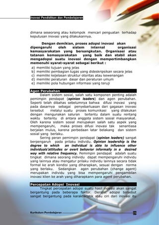 Inovasi Pendidikan dan Pembelajaran
Kurikulum Pembelajaran 23
dimana seseorang atau kelompok mencari penguatan terhadap
keputusan inovasi yang dilakukannya.
Dengan demikian, proses adopsi inovasi akan
dipengaruhi oleh sistem internal organisasi
kemasyarakatan yang bersangkutan. Organisasi atau
tatanan kemasyarakatan yang baik dan stabil akan
mengadopsi suatu inovasi dengan mempertimbangkan
memenuhi syarat-syarat sebagai berikut :
a) memiliki tujuan yang jelas
b) memiliki pembagian tugas yang dideskripsikan secara jelas
c) memiliki kejelasan struktur otoritas atau kewenangan
d) memiliki peraturan dasar dan peraturan umum
e) memiliki pola hubungan informasi yang teruji
Agen Perubahan
Dalam sistem sosial, salah satu komponen penting adalah
pemimpin pendapat (opinion leaders) dan agen perubahan.
Seperti telah dibahas sebelumnya bahwa difusi inovasi yang
pada dasarnya sebagai penyebarluasan dari gagasan inovasi
tersebut melalui suatu proses komunikasi yang dilakukan
dengan mengunakan saluran tertentu dalam suatu rentang
waktu tertentu di antara anggota sistem sosial masyarakat.
Oleh karena sistem sosial merupakan salah satu aspek yang
mempengaruhi, maka proses difusi inovasi tak senantiasa
berjalan mulus, karena perbedaan latar belakang dan sistem
sosial yang berlaku.
Sering peran pemimpin pendapat (opinion leaders) sangat
berpengaruh pada prilaku individu. Opinion leadership is the
degree to which an individual is able to influence other
individuals’attitudes or overt behavior informally in a desired
way with relative frequency. Pemimpin pendapat adalah suatu
tingkat dimana seorang individu dapat mempengaruhi individu
yang lainnya atau mengatur prilaku individu lainnya secara tidak
formal ke arah kondisi yang diharapkan, sesuai dengan norma
yang berlaku. Sedangkan agen perubahan (change agent)
merupakan individu yang bisa mempengaruhi pengambilan
inovasi klien ke arah yang diharapkann para agent perubahan.
Percepatan Adopsi Inovasi
Tingkat percepatan adopsi suatu hasil inovasi akan sangat
bergantung pada beberapa faktor. Derajat adopsi tersebut
sangat bergantung pada karakteristik atau ciri dari inovasi itu
 