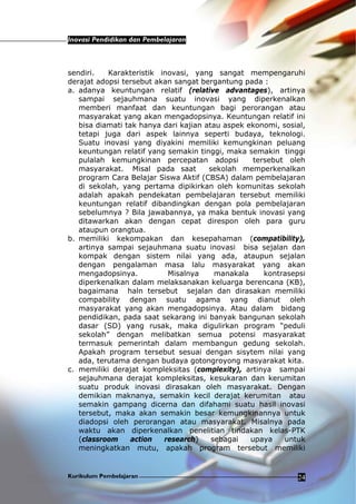 Inovasi Pendidikan dan Pembelajaran
Kurikulum Pembelajaran 24
sendiri. Karakteristik inovasi, yang sangat mempengaruhi
derajat adopsi tersebut akan sangat bergantung pada :
a. adanya keuntungan relatif (relative advantages), artinya
sampai sejauhmana suatu inovasi yang diperkenalkan
memberi manfaat dan keuntungan bagi perorangan atau
masyarakat yang akan mengadopsinya. Keuntungan relatif ini
bisa diamati tak hanya dari kajian atau aspek ekonomi, sosial,
tetapi juga dari aspek lainnya seperti budaya, teknologi.
Suatu inovasi yang diyakini memiliki kemungkinan peluang
keuntungan relatif yang semakin tinggi, maka semakin tinggi
pulalah kemungkinan percepatan adopsi tersebut oleh
masyarakat. Misal pada saat sekolah memperkenalkan
program Cara Belajar Siswa Aktif (CBSA) dalam pembelajaran
di sekolah, yang pertama dipikirkan oleh komunitas sekolah
adalah apakah pendekatan pembelajaran tersebut memiliki
keuntungan relatif dibandingkan dengan pola pembelajaran
sebelumnya ? Bila jawabannya, ya maka bentuk inovasi yang
ditawarkan akan dengan cepat direspon oleh para guru
ataupun orangtua.
b. memiliki kekompakan dan kesepahaman (compatibility),
artinya sampai sejauhmana suatu inovasi bisa sejalan dan
kompak dengan sistem nilai yang ada, ataupun sejalan
dengan pengalaman masa lalu masyarakat yang akan
mengadopsinya. Misalnya manakala kontrasepsi
diperkenalkan dalam melaksanakan keluarga berencana (KB),
bagaimana haln tersebut sejalan dan dirasakan memiliki
compability dengan suatu agama yang dianut oleh
masyarakat yang akan mengadopsinya. Atau dalam bidang
pendidikan, pada saat sekarang ini banyak bangunan sekolah
dasar (SD) yang rusak, maka digulirkan program “peduli
sekolah” dengan melibatkan semua potensi masyarakat
termasuk pemerintah dalam membangun gedung sekolah.
Apakah program tersebut sesuai dengan sisytem nilai yang
ada, terutama dengan budaya gotongroyong masyarakat kita.
c. memiliki derajat kompleksitas (complexity), artinya sampai
sejauhmana derajat kompleksitas, kesukaran dan kerumitan
suatu produk inovasi dirasakan oleh masyarakat. Dengan
demikian maknanya, semakin kecil derajat kerumitan atau
semakin gampang dicerna dan difahami suatu hasil inovasi
tersebut, maka akan semakin besar kemungkinannya untuk
diadopsi oleh perorangan atau masyarakat. Misalnya pada
waktu akan diperkenalkan penelitian tindakan kelas-PTK
(classroom action research) sebagai upaya untuk
meningkatkan mutu, apakah program tersebut memiliki
 