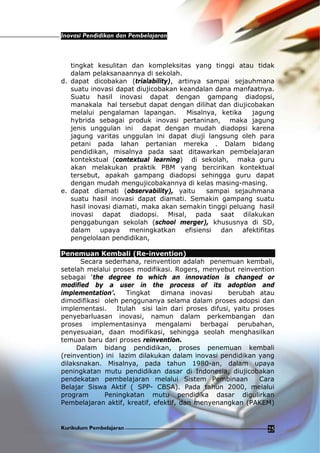 Inovasi Pendidikan dan Pembelajaran
Kurikulum Pembelajaran 25
tingkat kesulitan dan kompleksitas yang tinggi atau tidak
dalam pelaksanaannya di sekolah.
d. dapat dicobakan (trialability), artinya sampai sejauhmana
suatu inovasi dapat diujicobakan keandalan dana manfaatnya.
Suatu hasil inovasi dapat dengan gampang diadopsi,
manakala hal tersebut dapat dengan dilihat dan diujicobakan
melalui pengalaman lapangan. Misalnya, ketika jagung
hybrida sebagai produk inovasi pertaninan, maka jagung
jenis unggulan ini dapat dengan mudah diadopsi karena
jagung varitas unggulan ini dapat diuji langsung oleh para
petani pada lahan pertanian mereka . Dalam bidang
pendidikan, misalnya pada saat ditawarkan pembelajaran
kontekstual (contextual learning) di sekolah, maka guru
akan melakukan praktik PBM yang bercirikan kontektual
tersebut, apakah gampang diadopsi sehingga guru dapat
dengan mudah mengujicobakannya di kelas masing-masing.
e. dapat diamati (observability), yaitu sampai sejauhmana
suatu hasil inovasi dapat diamati. Semakin gampang suatu
hasil inovasi diamati, maka akan semakin tinggi peluang hasil
inovasi dapat diadopsi. Misal, pada saat dilakukan
penggabungan sekolah (school merger), khususnya di SD,
dalam upaya meningkatkan efisiensi dan afektifitas
pengelolaan pendidikan,
Penemuan Kembali (Re-invention)
Secara sederhana, reinvention adalah penemuan kembali,
setelah melalui proses modifikasi. Rogers, menyebut reinvention
sebagai ‘the degree to which an innovation is changed or
modified by a user in the process of its adoption and
implementation’. Tingkat dimana inovasi berubah atau
dimodifikasi oleh penggunanya selama dalam proses adopsi dan
implementasi. Itulah sisi lain dari proses difusi, yaitu proses
penyebarluasan inovasi, namun dalam perkembangan dan
proses implementasinya mengalami berbagai perubahan,
penyesuaian, daan modifikasi, sehingga seolah menghasilkan
temuan baru dari proses reinvention.
Dalam bidang pendidikan, proses penemuan kembali
(reinvention) ini lazim dilakukan dalam inovasi pendidikan yang
dilaksnakan. Misalnya, pada tahun 1980-an, dalam upaya
peningkatan mutu pendidikan dasar di Indonesia, diujicobakan
pendekatan pembelajaran melalui Sistem Pembinaan Cara
Belajar Siswa Aktif ( SPP- CBSA). Pada tahun 2000, melalui
program Peningkatan mutu pendidika dasar digulirkan
Pembelajaran aktif, kreatif, efektif, dan menyenangkan (PAKEM)
 