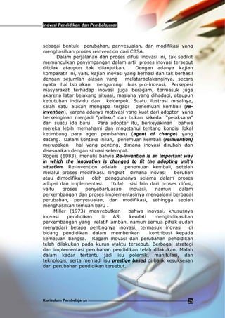 Inovasi Pendidikan dan Pembelajaran
Kurikulum Pembelajaran 26
sebagai bentuk perubahan, penyesuaian, dan modifikasi yang
menghasilkan proses reinvention dari CBSA.
Dalam perjalanan dan proses difusi inovasi ini, tak sedikit
memunculkan penyimpangan dalam arti proses inovasi tersebut
ditolak ataupun tak dilanjutkan. Dengan adanya kajian
komparatif ini, yaitu kajian inovasi yang berhasl dan tak berhasil
dengan sejumlah alasan yang melatarbelakanginya, secara
nyata hal tsb akan mengurangi bias pro-inovasi. Persepesi
masyarakat terhadap inovasi juga beragam, termasuk juga
akarena latar belakang situasi, maslaha yang dihadapi, ataupun
kebutuhan individu dan kelompok. Suatu ilustrasi misalnya,
salah satu alasan mengapa terjadi penemuan kembali (re-
invention), karena adanya motivasi yang kuat dari adopter yang
berkeinginan menjadi “pelaku” dan bukan sekedar “pelaksana”
dari suatu ide baru. Para adopter itu, berkeyakinan bahwa
mereka lebih memahami dan mngetahui tentang kondisi lokal
ketimbang para agen pembaharu (agent of change) yang
datang. Dalam konteks inilah, penemuan kembali (reinvention)
merupakan hal yang penting, dimana inovasi dirubah dan
disesuaikan dengan situasi setempat.
Rogers (1983), menulis bahwa Re-invention is an important way
in which the innovation is changed to fit the adopting unit’s
situation. Re-invention adalah penemuan kembali, setelah
melalui proses modifikasi. Tingkat dimana inovasi berubah
atau dimodifikasi oleh penggunanya selama dalam proses
adopsi dan implementasi. Itulah sisi lain dari proses difusi,
yaitu proses penyebarluasan inovasi, namun dalam
perkembangan dan proses implementasinya mengalami berbagai
perubahan, penyesuaian, dan modifikasi, sehingga seolah
menghasilkan temuan baru .
Miller (1973) menyebutkan bahwa inovasi, khususnya
inovasi pendidikan di AS, kendati mengindikasikan
perkembangan yang relatif lamban, namun semua pihak sudah
menyadari betapa pentingnya inovasi, termasuk inovasi di
bidang pendidikan dalam memberikan kontribusi kepada
kemajuan bangsa. Ragam inovasi dan perubahan pendidikan
telah dilakukan pada kurun waktu tersebut. Berbagai strategi
dan implementasi perubahan pendidikan telah dilakukan. Malah
dalam kadar tertentu jadi isu polemik, manifulasi, dan
teknologis, serta menjadi isu prestige based di balik kesuksesan
dari perubahan pendidikan tersebut.
 