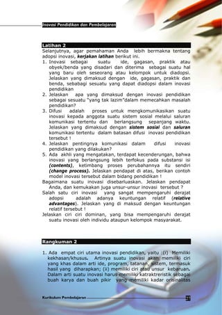 Inovasi Pendidikan dan Pembelajaran
Kurikulum Pembelajaran 27
Latihan 2
Selanjutnya, agar pemahaman Anda lebih bermakna tentang
adopsi inovasi, kerjakan latihan berikut ini.
1. Inovasi sebagai suatu ide, gagasan, praktik atau
obyek/benda yang disadari dan diterima sebagai suatu hal
yang baru oleh seseorang atau kelompok untuk diadopsi.
Jelaskan yang dimaksud dengan ide, gagasan, praktik dan
benda, sebabagi sesuatu yang dapat diadopsi dalam inovasi
pendidikan
2. Jelaskan apa yang dimaksud dengan inovasi pendidikan
sebagai sesuatu “yang tak lazim”dalam memecahkan masalah
pendidikan?
3. Difusi adalah proses untuk mengkomunikasikan suatu
inovasi kepada anggota suatu sistem sosial melalui saluran
komunikasi tertentu dan berlangsung sepanjang waktu.
Jelaskan yang dimaksud dengan sistem sosial dan saluran
komunikasi tertentu dalam batasan difusi inovasi pendidikan
tersebut !
4. Jelaskan pentingnya komunikasi dalam difusi inovasi
pendidikan yang dilakukan?
5. Ada akhli yang mengatakan, terdapat kecenderungan, bahwa
inovasi yang berlangsung lebih terfokus pada substansi isi
(contents), ketimbang proses perubahannya itu sendiri
(change process). Jelaskan pendapat di atas, berikan contoh
model inovasi tersebut dalam bidang pendidikan !
Bagaimana suatu inovasi disebarluaskan. Jelaskan pendapat
Anda, dan kemukakan juga unsur-unsur inovasi tersebut ?
Salah satu ciri inovasi yang sangat mempengaruhi derajat
adopsi adalah adanya keuntungan relatif (relative
advantages). Jelaskan yang di maksud dengan keuntungan
relatif tersebut !
Jelaskan ciri ciri dominan, yang bisa mempengaruhi derajat
suatu inovasi oleh individu ataupun kelompok masyarakat.
Rangkuman 2
1. Ada empat ciri utama inovasi pendidikan, yaitu :(i) Memiliki
kekhasan/khusus. Artinya suatu inovasi akan memiliki ciri
yang khas dalam arti ide, program, tatanan, sistem, termasuk
hasil yang diharapkan; (ii) memiliki ciri atau unsur kebaruan.
Dalam arti suatu inovasi harus memiliki katraktreristik sebagai
buah karya dan buah pikir yang memiliki kadar orisinalitas
 