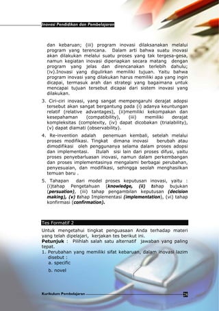Inovasi Pendidikan dan Pembelajaran
Kurikulum Pembelajaran 28
dan kebaruan; (iii) program inovasi dilaksanakan melalui
program yang terencana. Dalam arti bahwa suatu inovasi
akan dilakukan melalui suatu proses yang tak tergesa-gesa,
namun kegiatan inovasi diperiapkan secara matang dengan
program yang jelas dan direncanakan terlebih dahulu;
(iv).Inovasi yang digulirkan memiliki tujuan. Yaitu bahwa
program inovasi yang dilakukan harus memiliki apa yang ingin
dicapai, termasuk arah dan strategi yang bagaimana untuk
mencapai tujuan tersebut dicapai dari sistem inovasi yang
dilakukan.
3. Ciri-ciri inovasi, yang sangat mempengaruhi derajat adopsi
tersebut akan sangat bergantung pada (i) adanya keuntungan
relatif (relative advantages), (ii)memiliki kekompakan dan
kesepahaman (compatibility), (iii) memiliki derajat
kompleksitas (complexity, (iv) dapat dicobakan (trialability),
(v) dapat diamati (observability).
4. Re-invention adalah penemuan kembali, setelah melalui
proses modifikasi. Tingkat dimana inovasi berubah atau
dimodifikasi oleh penggunanya selama dalam proses adopsi
dan implementasi. Itulah sisi lain dari proses difusi, yaitu
proses penyebarluasan inovasi, namun dalam perkembangan
dan proses implementasinya mengalami berbagai perubahan,
penyesuaian, dan modifikasi, sehingga seolah menghasilkan
temuan baru .
5. Tahapan dari model proses keputusan inovasi, yaitu :
(i)tahap Pengetahuan (knowledge, (ii) tahap bujukan
(persuation), (iii) tahap pengambilan keputusan (decision
making), (v) tahap Implementasi (implementation), (vi) tahap
konfirmasi (confirmation).
Tes Formatif 2
Untuk mengetahui tingkat penguasaan Anda terhadap materi
yang telah dipelajari, kerjakan tes berikut ini.
Petunjuk : Pilihlah salah satu alternatif jawaban yang paling
tepat.
1. Perubahan yang memiliki sifat kebaruan, dalam inovasi lazim
disebut :
a. specific
b. novel
 