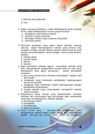 Inovasi Pendidikan dan Pembelajaran
Kurikulum Pembelajaran 29
c. planned and deliberate
d. new
2. Dalam inovasi pendidikan, model pembelajaran kelas rangkap
di SD, dapat dikategorikan inovasi yang bercirikan :
a. perubahan yang sifatnya khusus
b. memiliki nuansa kebaruan
c. disengaja melalui suatu program yang jelas
d. semuanya benar.
3. Pemimpin pendapat yang dalam kadar tertentu seorang
individu dapat mempengaruhi individu yang lainnya atau
mengatur prilaku individu lainnya secara tidak formal ke arah
kondisi yang diharapkan, sesuai dengan norma yang berlaku,
disebut :
a. change agent
b. opinion leader
c. opinion
d. receiver
4. Agen perubahan (change agent) merupakan individu yang
bisa mempengaruhi pengambilan inovasi klien ke arah yang
diharapkann para agent perubahan. Dalam pendidikan
misalnya :
a. guru yang secara terus menerus menerapkan belajar aktif
dan kreatif.
b. pengawas yang melakukan pendekatan kepengawasan
secara konservatif.
c. pengawas yang melakukan model kepengawasan dengan
pendekatan kesejawatan.
d. kepala sekolah yang menerapakan manajemen sekolah
secara terpadu.
5. Sejauhmana suatu inovasi yang diperkenalkan memberi
manfaat dan keuntungan bagi perorangan atau masyarakat
yang akan mengadopsinya, disebut sebagai :
a. keuntungan relatif
b. compability
c. Kompleksitas
d. dapat dicobakan
6. Suatu inovasi yang berubah atau dimodifikasi oleh
penggunanya selama dalam proses adopsi dan implementasi
adalah sisi lain dari proses difusi. Hasil tsb mengalami
 