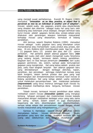 Inovasi Pendidikan dan Pembelajaran
Kurikulum Pembelajaran 3
yang menjadi pusat perhatiannya. Everett M. Rogers (1983)
menyebut “Innovation as an idea, practice, or object that is
perceived as new by an individual or another unit of adoption”.
Inovasi adalah suatu ide, gagasan, praktik atau obyek/benda
yang disadari dan diterima sebagai suatu hal yang baru oleh
seseorang atau kelompok untuk diadopsi. Dengan demikian kata
kunci inovasi adalah gagasan, benda atau proses adopsi yang
dilakukan oleh perorangan ataupun kelompok masyarakat
terhadap inovasi yang ditawarkan, termasuk di bidang
pendidikan.
Ahli lainnya, seperti Stephen Robbins (1994) menyebut
inovasi sebagai suatu gagasan baru yang diterapkan untuk
memprakarsai atau memperbaiki suatu produk atau proses, dan
jasa. Di sini, Robbins lebih memfokuskan pada tiga hal utama
: (1) gagasan baru; (2) produk dan jasa, dan (3) upaya
perbaikan. Hal pertama adalah adanya gagasan baru (new
ideas) dari suatu olah pikir dalam mengamati suatu fenomena
yang sedang terjadi, termasuk dalam bidang pendidikan.
Gagasan baru ini bisa berupa penemuan (invention) dari suatu
gagasan pemikiran, ide, sistem, sampai pada kemungkinan
gagasan yang mengkristal. Hal yang kedua adalah produk dan
jasa, yaitu hasil langkah lanjutan dari adanya gagasan baru
yang ditindaklanjuti dengan berbagai aktivitas, kajian,
penelitian, dan percobaan sehingga melahirkan konsep yang
lebih kongkrit, dalam bentuk produk dan jasa yang siap
dikembangkan dan diimplementasikan termasuk hasil inovasi di
bidang pendidikan. Hal yang ketiga adalah usaha sistimatis
untuk melakukan penyempurnaan dan melakukan perbaikan
(improvement) yang terus menerus sehingga buah inovasi itu
bisa dirasakan manfaatnya dana berguna, termasuk inovasi
pendidikan.
Telaah inovasi, termasuk inovasi pendidikan akan selalu
melibatkan sistem inovasi (innovation system) yang mengkaji
tentang tahapan persiapan dan implementasi inovasi kepada
masyarakat dengan melibatkan berbagai unsur yang satu sama
lain saling terkait. Dalam sistem ini juga dikemukakan
bagaimana ide lahir, dikembangkan dan dikomunikasikan,
sampai tahap adopsi dan penyelarasan inovasi dengan situasi
kondisi masyarakat yang mengadopsinya.
Santoso S. Hamidjojo seperti dikutip Abdulhak (2002)
menyatakan bahwa inovasi pendidikan sebagai “suatu
perubahan yang baru dan secara kualitatif berbeda dari hal
(yang ada) sebelumnya dan sengaja diusahakan untuk
 