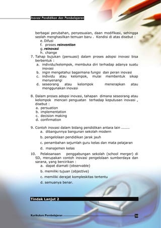 Inovasi Pendidikan dan Pembelajaran
Kurikulum Pembelajaran 30
berbagai perubahan, penyesuaian, daan modifikasi, sehingga
seolah menghasilkan temuan baru . Kondisi di atas disebut :
e. Difusi
f. proses reinvention
g. reinovasi
h. change
7. Tahap bujukan (persuasi) dalam proses adopsi inovasi bisa
berbentuk :
a. individu/kelompok, membuka diri terhadap adanya suatu
inovasi
b. ingin mengetahui bagaimana fungsi dan peran inovasi
c. individu atau kelompok, mulai membentuk sikap
menyenangi
d. seseorang atau kelompok menerapkan atau
menggunakan inovasi
8. Dalam proses adopsi inovasi, tahapan dimana seseorang atau
kelompok mencari penguatan terhadap keputusan inovasi ,
disebut :
a. persuation
b. implementation
c. decision making
d. confirmation
9. Contoh inovasi dalam bidang pendidikan antara lain .......
a. dibangunnya bangunan sekolah modern
b. pengelolaan pendidikan jarak jauh
c. penambahan sejumlah guru kelas dan mata pelajaran
d. manajemen kelas
10. Pelaksanaan penggabungan sekolah (school merger) di
SD, merupakan contoh inovasi pengelolaan sumberdaya dan
sarana, yang bercirikan :
a. dapat diamati (observable)
b. memiliki tujuan (objective)
c. memiliki derajat kompleskitas tertentu
d. semuanya benar.
Tindak Lanjut 2
 