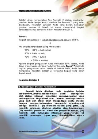 Inovasi Pendidikan dan Pembelajaran
Kurikulum Pembelajaran 31
Setelah Anda mengerjakan Tes Formatif 2 diatas, cocokanlah
jawaban Anda dengan Kunci Jawaban Tes Formatif 2 yang telah
disediakan. Hitunglah jawaban Anda yang benar, kemudian
gunakan rumus di bawah ini untuk mengetahui tingkat
penguasaan Anda terhadap materi Kegiatan Belajar 2.
Rumus :
Tingkat penguasaan = jumlah jawaban yang benar x 100 %
10
Arti tingkat penguasaan yang Anda capai :
90% - 100% = baik sekali
80% - 89% = baik
70% - 79% = cukup
< 70% = kurang
Apabila tingkat penguasaan Anda mencapai 80% keatas, Anda
dapat meneruskan dengan Modul berikutnya. Bagus! Tetapi bila
tingkat penguasaan Anda masih di bawah 80%, Anda harus
mengulangi Kegiatan Belajar 2, terutama bagian yang belun
Anda kuasai.
Kegiatan Belajar 3
1. Konstribusi Inovasi Pendidikan
Seperti telah dibahas pada Kegiatan belajar
sebelumnya, proses adopsi inovasi akan dipengaruhi
oleh sistem internal organisasi kemasyarakatan yang
bersangkutan. Organisasi atau tatanan kemasyarakatan
yang baik dan stabil akan mengadopsi suatu inovasi
dengan mempertimbangkan memenuhi syarat-syarat
sebagai berikut : (i) memiliki tujuan yang jelas. (ii)
memiliki kejelasan struktur otoritas atau kewenangan,
(iii) memiliki peraturan dasar dan peraturan umum, (iv)
memiliki pola hubungan informasi yang teruji, (v)
memiliki pembagian tugas yang dideskripsikan secara
jelas.
 