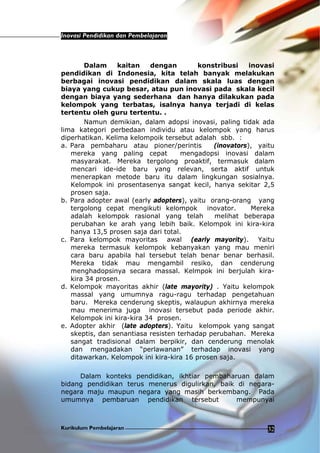 Inovasi Pendidikan dan Pembelajaran
Kurikulum Pembelajaran 32
Dalam kaitan dengan konstribusi inovasi
pendidikan di Indonesia, kita telah banyak melakukan
berbagai inovasi pendidikan dalam skala luas dengan
biaya yang cukup besar, atau pun inovasi pada skala kecil
dengan biaya yang sederhana dan hanya dilakukan pada
kelompok yang terbatas, isalnya hanya terjadi di kelas
tertentu oleh guru tertentu. .
Namun demikian, dalam adopsi inovasi, paling tidak ada
lima kategori perbedaan individu atau kelompok yang harus
diperhatikan. Kelima kelompoik tersebut adalah sbb. :
a. Para pembaharu atau pioner/perintis (inovators), yaitu
mereka yang paling cepat mengadopsi inovasi dalam
masyarakat. Mereka tergolong proaktif, termasuk dalam
mencari ide-ide baru yang relevan, serta aktif untuk
menerapkan metode baru itu dalam lingkungan sosialnya.
Kelompok ini prosentasenya sangat kecil, hanya sekitar 2,5
prosen saja.
b. Para adopter awal (early adopters), yaitu orang-orang yang
tergolong cepat mengikuti kelompok inovator. Mereka
adalah kelompok rasional yang telah melihat beberapa
perubahan ke arah yang lebih baik. Kelompok ini kira-kira
hanya 13,5 prosen saja dari total.
c. Para kelompok mayoritas awal (early mayority). Yaitu
mereka termasuk kelompok kebanyakan yang mau meniri
cara baru apabila hal tersebut telah benar benar berhasil.
Mereka tidak mau mengambil resiko, dan cenderung
menghadopsinya secara massal. Kelmpok ini berjulah kira-
kira 34 prosen.
d. Kelompok mayoritas akhir (late mayority) . Yaitu kelompok
massal yang umumnya ragu-ragu terhadap pengetahuan
baru. Mereka cenderung skeptis, walaupun akhirnya mereka
mau menerima juga inovasi tersebut pada periode akhir.
Kelompok ini kira-kira 34 prosen.
e. Adopter akhir (late adopters). Yaitu kelompok yang sangat
skeptis, dan senantiasa resisten terhadap perubahan. Mereka
sangat tradisional dalam berpikir, dan cenderung menolak
dan mengadakan “perlawanan” terhadap inovasi yang
ditawarkan. Kelompok ini kira-kira 16 prosen saja.
Dalam konteks pendidikan, ikhtiar pembaharuan dalam
bidang pendidikan terus menerus digulirkan, baik di negara-
negara maju maupun negara yang masih berkembang. Pada
umumnya pembaruan pendidikan tersebut mempunyai
 