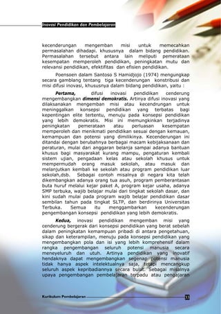 Inovasi Pendidikan dan Pembelajaran
Kurikulum Pembelajaran 33
kecenderungan mengemban misi untuk memecahkan
permasalahan dihadapi. khususnya dalam bidang pendidikan.
Permasalahan tersebut antara lain meliputi pemerataan
kesempatan memperoleh pendidikan, peningkatan mutu dan
relevansi pendidikan, efektifitas dan efisien pendidikan.
Poensoen dalam Santoso S Hamidjojo (1974) mengungkap
secara gamblang tentang tiga kecenderungan konstribusi dan
misi difusi inovasi, khususnya dalam bidang pendidikan, yaitu :
Pertama, difusi inovasi pendidikan cenderung
mengembangkan dimensi demokratis. Artinya difusi inovasi yang
dilaksanakan mengemban misi atau kecendrungan untuk
meninggalkan konsepsi pendidikan yang terbatas bagi
kepentingan elite tertentu, menuju pada konsepsi pendidikan
yang lebih demokratis. Misi ini memungkinkan terjadinya
peningkatan pemerataan atau perluasan kesempatan
memperoleh dan menikmati pendidikan sesuai dengan kemauan,
kemampuan dan potensi yang dimilikinya. Kecenderungan ini
ditandai dengan berubahnya berbagai macam kebijaksanaan dan
peraturan, mulai dari anggaran belanja sampai adanya bantuan
khusus bagi masyarakat kurang mampu, pengaturan kembali
sistem ujian, pengadaan kelas atau sekolah khusus untuk
mempermudah orang masuk sekolah, atau masuk dan
melanjutkan kembali ke sekolah atau program pendidikan luar
sekolah,dsb. Sebagai contoh misalnya di negara kita telah
dikembangkan adanya orang tua asuh, program pemberantasan
buta huruf melalui kejar paket A, program kejar usaha, adanya
SMP terbuka, wajib belajar mulai dari tingkat sekolah dasar, dan
kini sudah mulai pada program wajib belajar pendidikan dasar
sembilan tahun pada tingkat SLTP, dan berdirinya Universitas
Terbuka. Semua itu menggambarkan kecenderungan
pengembangan konsepsi pendidikan yang lebih demokratis.
Kedua, inovasi pendidikan mengemban misi yang
cenderung bergerak dari konsepsi pendidikan yang berat sebelah
dalam peningkatan kemampuan pribadi di antara pengetahuan,
sikap dan keterampilan, menuju pada konsepsi pendidikan yang
mengembangkan pola dan isi yang lebih komprehensif dalam
rangka pengembangan seluruh potensi manusia secara
meneyeluruh dan utuh. Artinya pendidikan yang inovatif
hendaknya dapat mengembangkan segenap potensi manusia
tidak hanya aspek intelektualnya saja, tetapi mencangkup
seluruh aspek kepribadiannya secara bulat. Sebagai misalnya
upaya pengembangan pembelajaran terpadu atau pengajaran
 