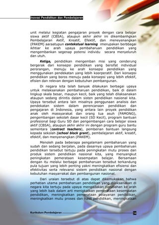 Inovasi Pendidikan dan Pembelajaran
Kurikulum Pembelajaran 34
unit melalui kegiatan pengajaran proyek dengan cara belajar
siswa aktif (CBSA), ataupun akhir akhir ini dikembanhgkan
Pembelajaran Aktif, Kreatif, Efektif, dan meneyenangkan
(PAKEM) aaraatupun contekstual learning imerupakan berbbagai
ikhtiar ke arah upaya pembaharuan pendidikan yang
mengembankan segenap potensi individu secara menyeluruh
dan utuh.
Ketiga, pendidikan mengemban misi yang cenderung
bergerak dari konsepsi pendidikan yang bersifat individual
perorangan, menuju ke arah konsepsi pendidikan yang
menggunakan pendekatan yang lebih koorperatif. Dari konsepsi
pendidikan yang boros menuju pada konsepsi yang lebih efektif,
efisien dan relevan dengan kebutuhan pembangunan.
Di negara kita telah banyak dilakukan berbagai upaya
untuk melaksanakan pembaharuan pendidikan, baik di dalam
lingkup skala besar, maupun kecil, baik yang telah dilaksanakan
ataupun sedang dirintis dalam sisten pendidikan nasional kita.
Upaya tersebut antara lain misalnya penggunaan analisis dan
pendekatan sistem dalam perencanaan pendidikan dan
pengajaran di Indonesia, yang antara lain proyek pendidikan
anak oleh massyarakat dan orang tua asuh (PAMONG),
pengembangan sekolah dasar kecil (SD Kecil), program bantuan
profesional bagi Guru SD dan pengembangan cara belajar siswa
aktif (CBSA), ataupun akhir akhir ini dengan program guru bantu
sementara (contract teachers), pemberian bantuan langsung
kepada sekolah (school block grant), pembelajaran aktif, kreatif,
efektif, dan menyenangkan (PAKEM).
Menoleh pada beberapa pengalamam pembaharuan yang
sudah dan sedang berjalan, pada dasarnya upaya pembaharuan
pendidikan tersebut tertuju pada peningkatan mutu proses dan
produk sistem pendidikan nasional kita, yang menyangkut
peningkatan pemerataan kesempatan belajar. Bersamaan
dengan itu melalui berbagai pembaharuan tersebut terkandung
pula tujuan yang lebih penting yakni meningkatkan efisiensi dan
efektivitas serta relevansi sistem pendidikan nasional dengan
kebutuhan masyarrakat dan pembangunan nasional.
Dari uraian tersebut di atas dapat dikemukakan bahwa
perhatian utama pembaharuan pendidikan yang dilaksanakan di
negara kita tertuju pada upaya mengadakan perubahan ke arah
yang lebih baik dalam arti menigkatkan pemerataan kesempatan
pendidikan, meningkatkan pemerataan pelayanan pendidikan,
meningkatkan mutu proses dan hasil pendidikan, meningkatkan
 