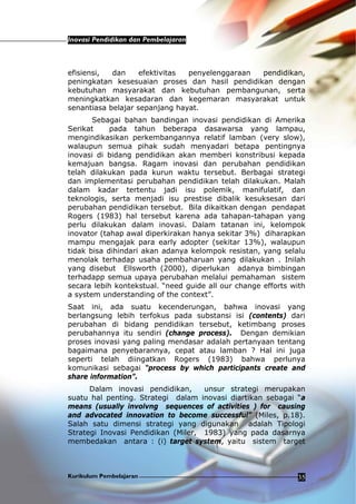 Inovasi Pendidikan dan Pembelajaran
Kurikulum Pembelajaran 35
efisiensi, dan efektivitas penyelenggaraan pendidikan,
peningkatan kesesuaian proses dan hasil pendidikan dengan
kebutuhan masyarakat dan kebutuhan pembangunan, serta
meningkatkan kesadaran dan kegemaran masyarakat untuk
senantiasa belajar sepanjang hayat.
Sebagai bahan bandingan inovasi pendidikan di Amerika
Serikat pada tahun beberapa dasawarsa yang lampau,
mengindikasikan perkembangannya relatif lamban (very slow),
walaupun semua pihak sudah menyadari betapa pentingnya
inovasi di bidang pendidikan akan memberi konstribusi kepada
kemajuan bangsa. Ragam inovasi dan perubahan pendidikan
telah dilakukan pada kurun waktu tersebut. Berbagai strategi
dan implementasi perubahan pendidikan telah dilakukan. Malah
dalam kadar tertentu jadi isu polemik, manifulatif, dan
teknologis, serta menjadi isu prestise dibalik kesuksesan dari
perubahan pendidikan tersebut. Bila dikaitkan dengan pendapat
Rogers (1983) hal tersebut karena ada tahapan-tahapan yang
perlu dilakukan dalam inovasi. Dalam tatanan ini, kelompok
inovator (tahap awal diperkirakan hanya sekitar 3%) diharapkan
mampu mengajak para early adopter (sekitar 13%), walaupun
tidak bisa dihindari akan adanya kelompok resistan, yang selalu
menolak terhadap usaha pembaharuan yang dilakukan . Inilah
yang disebut Ellsworth (2000), diperlukan adanya bimbingan
terhadapp semua upaya perubahan melalui pemahaman sistem
secara lebih kontekstual. “need guide all our change efforts with
a system understanding of the context”.
Saat ini, ada suatu kecenderungan, bahwa inovasi yang
berlangsung lebih terfokus pada substansi isi (contents) dari
perubahan di bidang pendidikan tersebut, ketimbang proses
perubahannya itu sendiri (change process). Dengan demikian
proses inovasi yang paling mendasar adalah pertanyaan tentang
bagaimana penyebarannya, cepat atau lamban ? Hal ini juga
seperti telah diingatkan Rogers (1983) bahwa perlunya
komunikasi sebagai “process by which participants create and
share information”.
Dalam inovasi pendidikan, unsur strategi merupakan
suatu hal penting. Strategi dalam inovasi diartikan sebagai “a
means (usually involvng sequences of activities ) for causing
and advocated innovation to become successful” (Miles, p.18).
Salah satu dimensi strategi yang digunakan adalah Tipologi
Strategi Inovasi Pendidikan (Miler, 1983) yang pada dasarnya
membedakan antara : (i) target system, yaitu sistem target
 