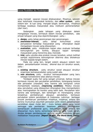 Inovasi Pendidikan dan Pembelajaran
Kurikulum Pembelajaran 36
yang menjadi sasaran inovasi dilaksanakan. Misalnya, sekolah
atau kelompok masyarakat tertentu, dan other system, yaitu
sistem lain di luar yang menjadi target. berikutnya, misalnya
lembaga swadaya masyarakat atau institusin pemeriantahan
(dari luar).
Sedangkan pada tahapan yang dilakukan dalam
mengadopsi inovasi, termasuk dalam inovasi pendidikan, ada
empat tahapan yang bisa dipertimbangkan yaitu :
a. design, yaitu tahap perencanaan dan perancangan.
b. awareness-interest, yaitu tahap komunikasi untuk
penyadaran terhadap masyarakat yang diharapkan dapat
mengadopsi inovasi yang ditawarkan.
c. evaluation, yaitu melakukan kajian atau evaluasi terhadap
kemungkinan pro kontra, ataupun kajian terhadap
masyarakat yang menerima atau menolak.
d. trial, yaitu ujicoba atas produk inovasi tersebut, untuk melihat
sampai sejauhmana kemungkinan diterima atau ditolaknya
inovasi kepada target sistem.
Pada sisi yang lain, target sistem ataupun sistem lain
dalam penyebarluasan inovasi, dikenal dua ciri struktur sosial,
yaitu :
a. existing structure, yaitu struktur sosial ataupun struktur
organisasi kemasyarakatan yang sudah ada.
b. new structure, yaitu struktur kemasyarakatan yang baru
sebagai konsekwensi atas adanya inovasi.
Terdapat suatu hal yang sangat universal, bahwa inovasi
termasuk inovasi dan perubahan pendidikan, terangsang karena
ada persoalan (masalah) atau karena ada keinginan untuk
memperbaiki keadaan, (improving condition). Melalui inovasi
atau perubahan yang ditawarkan diharapkan bisa memperbaikin
atau meningkatkan ke kondisi yang lebih baik. Perubahan lahir
karena ada tantangan, dan tantangan ini merangsang untuk
terjadinya pembaharuan ataupun perubahan, termasuk
perubahan sistem pendidikan di Indonesia. Lahirnya berbagai
proyek pembaruan pendidikan misalnya, misalnya, antara lain
karena munculnya sejumlah persoalan pelik dalam pelaaksanaan
pendidikan dasar mulai dari : mutu belajar siswa yang turun
sehingga ada pemberian beasiswa ataupun peningkatan
kemampuan profesional guru, kekurangan guru antara lain
ditawarkan Guru bantu sementara, gedung yang rusak parah,
dicoba dengan pembangunan gedung secara swakelola dengan
melibatkan masyarakat. (Report on BEP, The World Bank, 2002).
 