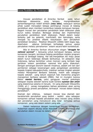 Inovasi Pendidikan dan Pembelajaran
Kurikulum Pembelajaran 37
Inovasi pendidikan di Amerika Serikat pada tahun
beberapa dasawarsa yang lampau, mengindikasikan
perkembangannya relatif lamban (very slow), walaupun semua
pihak sudah menyadari betapa pentingnya inovasi di bidang
pendidikan akan memberi konstribusi kepada kemajuan bangsa.
Ragam inovasi dan perubahan pendidikan telah dilakukan pada
kurun waktu tersebut. Berbagai strategi dan implementasi
perubahan pendidikan telah dilakukan. Malah dalam kadar
tertentu jadi isu polemik, manifulatif, dan teknologis, serta
menjadi isu prestise dibalik kesuksesan dari perubahan
pendidikan tersebut. Malahan Ellsworth (2000) lebih tegas lagi,
diperlukan adanya bimbingan terhadapp semua upaya
perubahan melalui pemahaman sistem secara lebih kontekstual.
Bila di Amerika Serikan diluncurkan slogan “struggle for
national survival” – berjuang untuk kemajuan bangsa, semua
komponen bangkit, termasuk bidang pendidikan melalui program
inovasi di berbagai bidang. Hal tsb.menjadikan AS maju pesat
dalam kurun beberapa dekade berikutnya. Ini pelajaran bagi
Indonesia, bahwa berikhtiar untuk mencari yang terrbaik bagi
perbikan sistem pendidikan nasional kita perlu dilakukan.
Dengan semangat otonomi daerah misalnya, adalah arti lain dari
pemberian sebagai kewenangan pada pengelolaan pendidikan
kepada tingkat kabupaten/kota, malahan sampai tingkat sekolah
melalui Manajemen Berbasis Sekolah, masih ada sebagian
kepala sekolah yang belum sepenuh hati menerima program
manajemen berbasis sekolah (MBS). Hal ini mungkin karena
faktor mental barriers, yaitu gangguan mental psikologis
sebagian kepala sekolah karena kuati kondisi nyaman dan aman
yang dialaminya selama ini terusik. Ini yang disinyalir Ellsworths
(2000, p1.) yanag mengatakan bahwa penolakan akan sering
mengganggu proses perubahan, termasuk inovasi dalam bidang
pendidikan“.
Diamati dari sifatnya, kategori inovasi bisa diamati dari
karakteristik perubahan yang sedikit - sedikit atau sebagian
komponen sampai kepada perubahan atau inovasi yang drastis
dan perubahan yang menyeluruh atau total terhadap semua
komponen yang ada dalam sistem yang ada.
Dalam kaitannya dengan konstribusi inovasi pendidikan,
Huberman seperti dikutip Ishak Abdulhak (2000) membagi sifat
perubahan dalam inovasi ke dalam enam kelompok yaitu :
 
