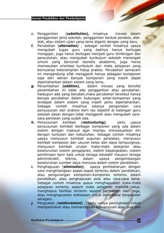 Inovasi Pendidikan dan Pembelajaran
Kurikulum Pembelajaran 38
e. Penggantian (substitution), misalnya inovasi dalam
penggantian jenis sekolah, penggantian bentuk perabot, alat-
alat, atau sistem ujian yang lama diganti dengan yang baru.
f. Perubahan (alternation) , sebagai contoh misalnya upaya
mengubah tugas guru yang tadinya hanya bertugas
mengajar, juga harus bertugas menjadi guru bimbingan dan
penyuluhan, atau mengubah kurikulum sekolah menengah
umum yang bercorak teoretis akademis, juga harus
memasukan orientasi kurikulum dan mata pelajaran yang
bernuansa keterampilan hidup praktis. Perubahan semacam
ini mengandung sifat mengganti hanya sebagian komponen
saja dari sekian banyak komponen yang masih dapat
dipertahankan dalam sistem yang lama.
g. Penambahan (addition), dalam inovasi yang bersifat
penambahan ini tidak ada penggantian atau perubahan.
Kalaupun ada yang berubah,maka perubahan tersebut hanya
berupa perubahan dalam hubungan antar-komponen yang
terdapat dalam sistem yang masih perlu dipertahankan.
Sebagai contoh misalnya adanya pengenalan cara
penyusunan dan analisis item tes objektif di kalangan guru
sekolah dasar dengan tidak mengganti atau mengubah cara-
cara penilaian yang sudah ada.
h. Penyusunan kembali (restructuring), yaitu upaya
penyusunan kembali berbagai komponen yang ada dalam
sistem dengan maksud agar mampu menyesuaikan diri
dengan tuntutan dan kebutuhan. Sebagai contoh misalnya
upaya menyusun kembali susunan peralatan, menyusun
kembali komposisi dan ukuran kelas dan daya tampungnya,
menyusun kembali urutan mata-mata pelajaran atau
keseluruhan sistem pengajaran, sistem kepangkatan, sistem
pembinaan karir baik untuk tenaga edukatif maupun tenaga
administratif, teknisi, dalam upaya pengembangan
keseluruhan sumber daya manusia dalam sistem pendidikan.
i. Penghapusan (elimination), upaya pembaharuan dengan
cara menghilangkan aspek-aspek tertentu dalam pendidikan,
atau pengurangan komponen-komponen tertentu dalam
pendidikan, atau penghapusan pola atau cara-cara lama.
Sebagai contoh misalnya upaya menghapuskan mata-mata
pelajaran tertentu seperti mata pelajaran menulis halus,
menghapus fasilitas tertentu seperti permainan olah raga,
atau menghapuskan kebiasaan untuk senantiasa berpakaian
seragam.
j. Penguatan (reinforcement) , yaitu upaya peningkatan untuk
memperkokoh atau memantapkan kemampuan atau pola dan
 