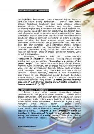 Inovasi Pendidikan dan Pembelajaran
Kurikulum Pembelajaran 4
meningkatkan kemampuan guna mencapai tujuan tertentu,
termasuk dalam bidang pendidikan”. Inovasi tidak hanya
sekedar terjadinya perubahan dari suatu keadaan kepada
keadaan lainnya. Dalam perubahan yang tergolong inovasi
disamping terjadi yang baru mesti terdapat unsur kesengajaan,
unsur kualitas yang lebih baik dari sebelumnya dan terarah pada
peningkatan berbagai kemampuan untuk mencapai tujuan yang
diharapkan. Inovasi pendidikan pada dasarnya merupakan suatu
perubahan ataupun pemikiran cemerlang di bidang pendidikan
yang bercirikan hal baru ataupun berupa praktik-praktik
pendidikan tertentu ataupun berupa produk dari suatu hasil olah-
pikir dan olah-teknologi yang diterapkan melalui tahapan
tertentu yang diyakini dan dimaksudkan untuk memecahkan
persoalan pendidikan yang timbul dan memperbaiki suatu
keadaan pendidikan ataupun proses pendidikan tertentu yang
terjadi di masyarakat.
Sedangkan, Mattew B. Miles (1973) dalam bukunya
“Innovation in Education” menulis tentang inovasi sebagai
spesies dari jenis perubahan. “Innovation is a species of the
genus change”. Yaitu suatu perubahan yang sifatnya khusus,
memiliki nuansa kebaruan, dan disengaja melalui suatu program
yang jelas dan direncanakan terlebih dahulu, serta dirancang
untuk mencapai tujuan yang diharapkan dari suatu sistem
tertentu. Namun demikian, Mattewn B. Miles menyarankan
agar inovasi ini bisa dilaksanakan dengan berhasil, diperlukan
adanya strategi atau alat yang jitu dengan tahapan dan
mekanisme advokasi yang benar. “A means (usually involving
sequence of activities) for causing and advocated innovation to
become successful “ (p.18)”.
2. Difusi Inovasi Pendidikan
Secara umum, difusi inovasi dimaknakan sebagai
penyebarluasan dari gagasan inovasi tersebut melalui suatu
proses komunikasi yang dilakukan dengan mengunakan saluran
tertentu dalam suatu rentang waktu tertentu di antara anggota
sistem sosial dalam masyarakat. Everett M. Rogers (1983),
menyebut difusi inovasi adalah proses untuk
mengkomunikasikan suatu inovasi kepada anggota suatu sistem
sosial melalui saluran komunikasi tertentu dan berlangsung
sepanjang waktu. “Diffusion is the process by which an
inovation is communicated through certain cannels over time
among the members of a social system.” Sedangkan Difusi
Inovasi dimaknakan sebagai penyebarluasan dari gagasan
 