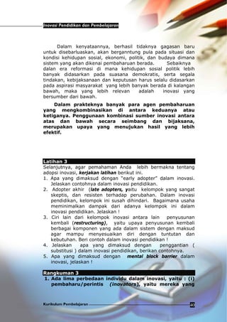 Inovasi Pendidikan dan Pembelajaran
Kurikulum Pembelajaran 40
Dalam kenyataannya, berhasil tidaknya gagasan baru
untuk disebarluaskan, akan berganntung pula pada situasi dan
kondisi kehidupan sosial, ekonomi, politik, dan budaya dimana
sistem yang akan dikenai pembaharuan berada. Sebaiknya
dalan era reformasi di mana kehidupan sosial politik lebih
banyak didasarkan pada suasana demokratis, serta segala
tindakan, kebijaksanaan dan keputusan harus selalu didasarkan
pada aspirasi masyarakat yang lebih banyak berada di kalangan
bawah, maka yang lebih relevan adalah inovasi yang
bersumber dari bawah.
Dalam prakteknya banyak para agen pembaharuan
yang mengkombinasikan di antara keduanya atau
ketiganya. Penggunaan kombinasi sumber inovasi antara
atas dan bawah secara seimbang dan bijaksana,
merupakan upaya yang menujukan hasil yang lebih
efektif.
Latihan 3
Selanjutnya, agar pemahaman Anda lebih bermakna tentang
adopsi inovasi, kerjakan latihan berikut ini.
1. Apa yang dimaksud dengan “early adopter” dalam inovasi.
Jelaskan contohnya dalam inovasi pendidikan.
2. Adopter akhir (late adopters, yaitu kelompok yang sangat
skeptis, dan resisten terhadap perubahan. Dalam inovasi
pendidikan, kelompok ini susah dihindari. Bagaimana usaha
meminimalkan dampak dari adanya kelompok ini dalam
inovasi pendidikan. Jelaskan !
3. Ciri lain dari kelompok inovasi antara lain penyusunan
kembali (restructuring), yaitu upaya penyusunan kembali
berbagai komponen yang ada dalam sistem dengan maksud
agar mampu menyesuaikan diri dengan tuntutan dan
kebutuhan. Beri contoh dalam inovasi pendidikan !
4. Jelaskan apa yang dimaksud dengan penggantian (
substitusi ) dalam inovasi pendidikan, berikan contohnya.
5. Apa yang dimaksud dengan mental block barrier dalam
inovasi, jelaskan !
Rangkuman 3
1. Ada lima perbedaan individu dalam inovasi, yaitu : (i)
pembaharu/perintis (inovators), yaitu mereka yang
 