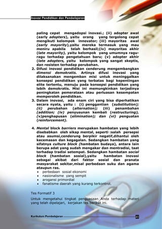 Inovasi Pendidikan dan Pembelajaran
Kurikulum Pembelajaran 41
paling cepat mengadopsi inovasi.; (ii) adopter awal
(early adopters), yaitu orang yang tergolong cepat
mengikuti kelompok innovator; (iii) mayoritas awal
(early mayority),yaitu mereka termasuk yang mau
meniru apabila telah berhasil;(iv) mayoritas akhir
(late mayority), yaitu kelompok yang umumnya ragu-
ragu terhadap pengetahuan baru; (v) adopter akhir
(late adopters, yaitu kelompok yang sangat skeptis,
dan resisten terhadap perubahan.
2. Difusi inovasi pendidikan cenderung mengembangkan
dimensi demokratis. Artinya difusi inovasi yang
dilaksanakan mengemban misi untuk meninggalkan
konsepsi pendidikan yang terbatas bagi kepentingan
elite tertentu, menuju pada konsepsi pendidikan yang
lebih demokratis. Misi ini memungkinkan terjadinya
peningkatan pemerataan atau perluasan kesempatan
memperoleh pendidikan.
3. Dalam inovasi, ada enam ciri yang bisa diperhatikan
secara nyata, yaitu : (i) penggantian (substitution);
(ii) perubahan (alternation); (iii) penambahan
(addition; (iv) penyusunan kembali (restructuring),
(v)penghapusan (elimination); dan (vi) penguatan
(reinforcement).
4. Mental block barriers merupakan hambatan yang lebih
disebabkan oleh sikap mental, seperti :salah persepsi
atau asumsi,cenderung berpikir negatif,dihantui oleh
kecemasan dan kegagalan. Sedangkan hambatan yang
sifatnya culture block (hambatan budaya), antara lain
berupa adat yang sudah mengakar dan mentradisi, taat
terhadap tradisi setempat. Sedangkan hambatan social
block (hambatan sosial),yaitu hambatan inovasi
sebagai akibat dari faktor sosial dan pranata
masyarakat sekitar,misal perbedaan suku dan agama
ataupun ras.
• perbedaan sosial ekonomi
• nasionalisme yang sempit
• arogansi primordial
• fanatisme daerah yang kurang terkontrol.
Tes Formatif 3
Untuk mengetahui tingkat penguasaan Anda terhadap materi
yang telah dipelajari, kerjakan tes berikut ini.
 