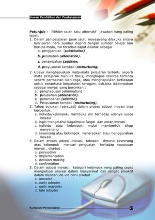 Inovasi Pendidikan dan Pembelajaran
Kurikulum Pembelajaran 42
Petunjuk : Pilihlah salah satu alternatif jawaban yang paling
tepat.
1. Dalam pembelajaran jarak jauh, inovasiyang dilakuka antara
lain peran nara sumber diganti dengan sumber belajar lain
berupa modu, hal tersebut dapat dikatak sebagai
a. penggantian (substitution)
b. perubahan (alternation).
c. penambahan (addition;
d. penyusunan kembali (restructuring.
2. Upaya menghapuskan mata-mata pelajaran tertentu seperti
mata pelajaran menulis halus, menghapus fasilitas tertentu
seperti permainan olah raga, atau menghapuskan kebiasaan
untuk senantiasa berpakaian seragam, dsb.bisa dikelmpokan
sebagai inovasi yang bercirikan :
a. penghapusan (elimination)
b. perubahan (alternation).
c. penambahan (addition)
d. Penyusunan kembali (restructuring),
3. Tahap bujukan (persuasi) dalam proses adopsi inovasi bisa
berbentuk :
a. individu/kelompok, membuka diri terhadap adanya suatu
inovasi
b. ingin mengetahui bagaimana fungsi dan peran inovasi
c. individu atau kelompok, mulai membentuk sikap
menyenangi
d. seseorang atau kelompok menerapkan atau menggunakan
inovasi
4. Dalam proses adopsi inovasi, tahapan dimana seseorang
atau kelompok mencari penguatan terhadap keputusan
inovasi , disebut :
a. persuation
b. implementation
c. decision making
d. confirmation
5. Dalam adopsi inovasi, kategori kelompok yang paling cepat
mengadopsi inovasi dalam masyarakat dan sangat proaktif
dalam mencari ide-ide baru disebut :
a. inovator
b. early adopter
c. early mayority
d. late adopter
 