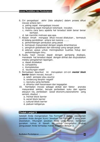 Inovasi Pendidikan dan Pembelajaran
Kurikulum Pembelajaran 43
6. Ciri pengadopsi akhir (late adopter) dalam proses difusi
inovasi antara lain :
a. paling cepat mengadopsi inovasi
b. tergolong cepat mengikuti kelompok inovator.
c. meniru cara baru apabila hal tersebut telah benar benar
berhasil.
d. tak memiliki motivasi apa-apa.
7. Alasan ilmiah mengapa difusi inovasi dilakukan , termasuk
di bidang pendidikan antara lain karena .......
a. perkembangan penduduk yang pesat
b. kemajuan masyarakat dengan segala dinamikanya
c. pengaruh globalisasi dan teknologi yang sangat pesat
d. adanya upaya untuk meningkatkan kualitas hidup dan
perkembangan ilmu.
8. Suatu hasil inovasi dapat dengan gampang diadopsi,
manakala hal tersebut dapat dengan dilihat dan diujicobakan
melalui pengalaman lapangan.
a. dapat dicobakan
b. compability
c. Kompleksitas
d. keuntungan relatif
9. Pernyataan bewrikut ini merupakan ciri-ciri mental block
barrier dalam inovasi, kecuali :
a. salah persepsi atau asumsi
b. cenderung berpikir negatif
c. ras/suku yang berbeda
d. dihantui oleh kecemasan dan kegagalan
10. Hambatan inovasi sebagai akibat dari faktor pranata
masyarakat sekitar, berupa perbedaan suku dan agama
ataupun ras, perbedaan sosial ekonomi,nasionalisme yang
sempit, disebut :
a. mental block barrier
b. social block barrier
c. cultural block barrier
d. paduan ketiganya.
Tindak Lanjut 3
Setelah Anda mengerjakan Tes Formatif 3 diatas, cocokanlah
jawaban Anda dengan Kunci Jawaban Tes Formatif 3 yang telah
disediakan. Hitunglah jawaban Anda yang benar, kemudian
gunakan rumus di bawah ini untuk mengetahui tingkat
penguasaan Anda terhadap materi Kegiatan Belajar 3.
 