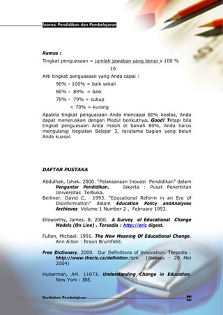 Inovasi Pendidikan dan Pembelajaran
Kurikulum Pembelajaran 44
Rumus :
Tingkat penguasaan = jumlah jawaban yang benar x 100 %
10
Arti tingkat penguasaan yang Anda capai :
90% - 100% = baik sekali
80% - 89% = baik
70% - 79% = cukup
< 70% = kurang
Apabila tingkat penguasaan Anda mencapai 80% keatas, Anda
dapat meneruskan dengan Modul berikutnya. Good! Tetapi bila
tingkat penguasaan Anda masih di bawah 80%, Anda harus
mengulangi Kegiatan Belajar 3, terutama bagian yang belun
Anda kuasai.
DAFTAR PUSTAKA
Abdulhak, Ishak. 2000. “Pelaksanaan Inovasi Pendidikan” dalam
Pengantar Pendidikan. Jakarta : Pusat Penerbitan
Universitas Terbuka.
Berliner, David C. 1993. “Educational Reform in an Era of
Disinformation” dalam Education Policy andAnalyses
Archieves Volume 1 Number 2 , February 1993.
Ellsworthy, James. B. 2000. A Survey of Educational Change
Models (On Line) . Tersedia : http://eric digest.
Fullan, Michael. 1991. The New Meaning Of Educational Change.
Ann Arbor : Braun Brumfield.
Free Dictionary. 2000. Our Definitions of Innovation. Tersedia :
hhtp://www.thecis.ca/definition.htm (diakses : 20 Mei
2004)
Huberman, AM. 11973. Understanding Change in Education.
New York : IBE.
 