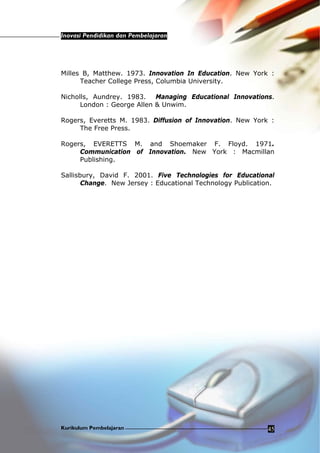 Inovasi Pendidikan dan Pembelajaran
Kurikulum Pembelajaran 45
Milles B, Matthew. 1973. Innovation In Education. New York :
Teacher College Press, Columbia University.
Nicholls, Aundrey. 1983. Managing Educational Innovations.
London : George Allen & Unwim.
Rogers, Everetts M. 1983. Diffusion of Innovation. New York :
The Free Press.
Rogers, EVERETTS M. and Shoemaker F. Floyd. 1971.
Communication of Innovation. New York : Macmillan
Publishing.
Sallisbury, David F. 2001. Five Technologies for Educational
Change. New Jersey : Educational Technology Publication.
 