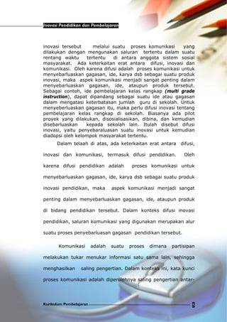 Inovasi Pendidikan dan Pembelajaran
Kurikulum Pembelajaran 5
inovasi tersebut melalui suatu proses komunikasi yang
dilakukan dengan mengunakan saluran tertentu dalam suatu
rentang waktu tertentu di antara anggota sistem sosial
masyarakat. Ada keterkaitan erat antara difusi, inovasi dan
komunikasi. Oleh karena difusi adalah proses komunikasi untuk
menyebarluaskan gagasan, ide, karya dsb sebagai suatu produk
inovasi, maka aspek komunikasi menjadi sangat penting dalam
menyebarluaskan gagasan, ide, ataupun produk tersebut.
Sebagai contoh, ide pembelajaran kelas rangkap (multi grade
instruction), dapat dipandang sebagai suatu ide atau gagasan
dalam mengatasi keterbatasan jumlah guru di sekolah. Untuk
menyeberluaskan gagasan itu, maka perlu difusi inovasi tentang
pembelajaran kelas rangkap di sekolah. Biasanya ada pilot
proyek yang dilakukan, disosialisasikan, dibina, dan kemudian
disebarluaskan kepada sekolah lain. Itulah disebut difusi
inovasi, yaitu penyebaraluasan suatu inovasi untuk kemudian
diadopsi oleh kelompok masyarakat tertentu.
Dalam telaah di atas, ada keterkaitan erat antara difusi,
inovasi dan komunikasi, termasuk difusi pendidikan. Oleh
karena difusi pendidikan adalah proses komunikasi untuk
menyebarluaskan gagasan, ide, karya dsb sebagai suatu produk
inovasi pendidikan, maka aspek komunikasi menjadi sangat
penting dalam menyebarluaskan gagasan, ide, ataupun produk
di bidang pendidikan tersebut. Dalam konteks difusi inovasi
pendidikan, saluran komunikasi yang digunakan merupakan alur
suatu proses penyebarluasan gagasan pendidikan tersebut.
Komunikasi adalah suatu proses dimana partisipan
melakukan tukar menukar informasi satu sama lain, sehingga
menghasilkan saling pengertian. Dalam konteks ini, kata kunci
proses komunikasi adalah diperolehnya saling pengertian antar-
 