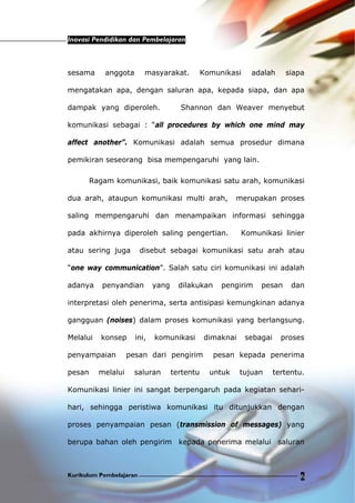 Inovasi Pendidikan dan Pembelajaran
Kurikulum Pembelajaran 6
sesama anggota masyarakat. Komunikasi adalah siapa
mengatakan apa, dengan saluran apa, kepada siapa, dan apa
dampak yang diperoleh. Shannon dan Weaver menyebut
komunikasi sebagai : “all procedures by which one mind may
affect another”. Komunikasi adalah semua prosedur dimana
pemikiran seseorang bisa mempengaruhi yang lain.
Ragam komunikasi, baik komunikasi satu arah, komunikasi
dua arah, ataupun komunikasi multi arah, merupakan proses
saling mempengaruhi dan menampaikan informasi sehingga
pada akhirnya diperoleh saling pengertian. Komunikasi linier
atau sering juga disebut sebagai komunikasi satu arah atau
“one way communication”. Salah satu ciri komunikasi ini adalah
adanya penyandian yang dilakukan pengirim pesan dan
interpretasi oleh penerima, serta antisipasi kemungkinan adanya
gangguan (noises) dalam proses komunikasi yang berlangsung.
Melalui konsep ini, komunikasi dimaknai sebagai proses
penyampaian pesan dari pengirim pesan kepada penerima
pesan melalui saluran tertentu untuk tujuan tertentu.
Komunikasi linier ini sangat berpengaruh pada kegiatan sehari-
hari, sehingga peristiwa komunikasi itu ditunjukkan dengan
proses penyampaian pesan (transmission of messages) yang
berupa bahan oleh pengirim kepada penerima melalui saluran
 