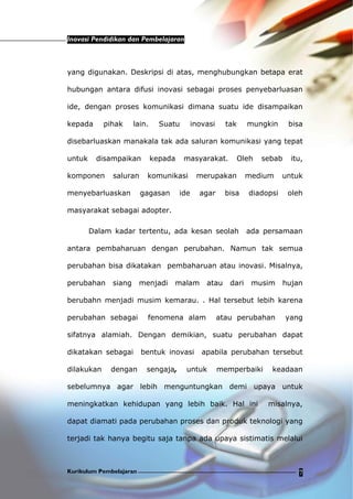 Inovasi Pendidikan dan Pembelajaran
Kurikulum Pembelajaran 7
yang digunakan. Deskripsi di atas, menghubungkan betapa erat
hubungan antara difusi inovasi sebagai proses penyebarluasan
ide, dengan proses komunikasi dimana suatu ide disampaikan
kepada pihak lain. Suatu inovasi tak mungkin bisa
disebarluaskan manakala tak ada saluran komunikasi yang tepat
untuk disampaikan kepada masyarakat. Oleh sebab itu,
komponen saluran komunikasi merupakan medium untuk
menyebarluaskan gagasan ide agar bisa diadopsi oleh
masyarakat sebagai adopter.
Dalam kadar tertentu, ada kesan seolah ada persamaan
antara pembaharuan dengan perubahan. Namun tak semua
perubahan bisa dikatakan pembaharuan atau inovasi. Misalnya,
perubahan siang menjadi malam atau dari musim hujan
berubahn menjadi musim kemarau. . Hal tersebut lebih karena
perubahan sebagai fenomena alam atau perubahan yang
sifatnya alamiah. Dengan demikian, suatu perubahan dapat
dikatakan sebagai bentuk inovasi apabila perubahan tersebut
dilakukan dengan sengaja, untuk memperbaiki keadaan
sebelumnya agar lebih menguntungkan demi upaya untuk
meningkatkan kehidupan yang lebih baik. Hal ini misalnya,
dapat diamati pada perubahan proses dan produk teknologi yang
terjadi tak hanya begitu saja tanpa ada upaya sistimatis melalui
 
