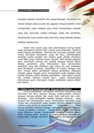 Inovasi Pendidikan dan Pembelajaran
Kurikulum Pembelajaran 8
berbagai kegiatan penelitian dan pengembangan. Perubahan itu
diawali dengan adanya suatu ide, gagasan ataupun praktik untuk
memperbaiki suatu keadaan atau untuk memecahkan masalah
yang ada, kemudian melalui berbagai usaha dan penelitian,
dihasilkanlah suatu produk atau hasil baru yang berbeda dengan
keadaan sebelumnya.
Dalam ilmu sosial juga, bisa dikemukakan sering terjadi
suatu perubahan karena buah inovasi yang dilakukan. Misalnya
dalam bidang pendidikan, bermula dari sejumlah masalah yang
timbul kemudian dilontarkan suatu ide baru, dikembangkan
berbagai usaha inovatif, dan melalui suatu proses penelitian
yang lebih lanjut hadirlah karya inovatif, baik berupa gagasan
baru, pemikiran, konsep, ide, praktik ataupun produk dalam
bidang pendidikan yang diharaopkan bisa memecahkan
persoalan yang ada sekaligus juga upaya ke arah perbaikan
dana kemajuan di bidang pendidikan itu sendiri. Dengan kata
lain, inovasi dalam pendidikan bidang pendidikan dilakukan
sebagai upaya sengaja untuk memperbaiki suatu keadaan atau
kondisi tertentu dalam boidang pendidikan, baik dalam bentuk
ide, praktik, ataupun produk baru untuk meningkatkan
kemampuan guna mencapain tujuan pendidikan secara efektif
dan efisien.
3. Faktor yang Mempengaruhi Inovasi Pendidikan
Inovasi pendidikan merupakan pemikiran cemerlang yang
bercirikan hal baru ataupun berupa praktik-praktik tertentu
ataupun berupa produk dari suatu hasil olah-pikir dan olah-
teknologi yang diterapkan melalui tahapan tertentu, yang
diyakini dan dimaksudkan untuk memecahkan persoalan yang
timbul dan memperbaiki suatu kedaan tertentu ataupun proses
tertentu yang terjadi di masyarakat. Sedangkan difusi
inovasi pendikan diartikan sebagai penyebarluasan dari gagasan
inovasi pendidikan tersebut melalui suatu proses komunikasi
yang dilakukan dengan mengunakan saluran tertentu dalam
suatu rentang waktu tertentu di antara anggota sistem sosial
masyarakat. Dengan demikian difusi inovasi pendidikan adalah
 