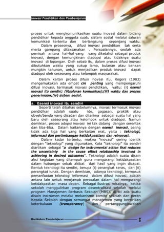 Inovasi Pendidikan dan Pembelajaran
Kurikulum Pembelajaran 9
proses untuk mengkomunikasikan suatu inovasi dalam bidang
pendidikan kepada anggota suatu sistem sosial melalui saluran
komunikasi tertentu dan berlangsung sepanjang waktu.
Dalam prosesnya, difusi inovasi pendidikan tak serta
merta gampang dilaksanakan . Persoalannya, seolah ada
pemisah antara hal-hal yang yang diketahui sebagai produk
inovasi, dengan kemungkinan diadopsi atau tidaknya suatu
inovasi di lapangan. Oleh sebab itu, dalam proses difusi inovasi
dibutuhkan waktu yang cukup lama, bulanan atau bahkan
mungkin tahunan, untuk menjadikan produk inovasi dapat
diadopsi oleh seseorang atau kelompok masyarakat.
Dalam kaitan proses difusi inovasi itu, Rogers (1983)
mengemukakan ada empat ciri penting yang mempengaruhi
difusi inovasi, termasuk inovasi pendidikan, yaitu: (i) esensi
inovasi itu sendiri; (ii)saluran komunikasi;(iii) waktu dan proses
penerimaan;(iv) sistem sosial.
a. Esensi inovasi itu sendiri
Seperti telah dibahas sebelumnya, inovasi termasuk inovasi
pendidikan adalah suatu ide, gagasan, praktik atau
obyek/benda yang disadari dan diterima sebagai suatu hal yang
baru oleh seseorang atau kelompok untuk diadopsi. Namun
demikian, proses adopsi inovasi ini tak datang dengan serentak
dan tiba-tiba. Dalam kaitannya dengan esensi inovasi, paling
tidak ada tiga hal yang berkaitan erat, yaitu : teknologi,
informasi dan pertimbangan ketidakpastian; dan reinovasi.
Dalam kadar tertentu, makna “inovasi” sering identik
dengan “teknologi” yang digunakan. Kata “teknologi” itu sendiri
diartikan sebagai “a design for instrumental action that reduces
the uncertainty in the cause effect relationship involved in
achieving in desired outcomes”. Teknologi adalah suatu disain
aksi kegiatan yang ditempuh guna mengurangi ketidakpastian
dalam hubungan sebab akibat dari hasil yang ingin dicapai.
Bentuk teknologi itu sendiri, berupa (i) perangkat keras, dan (ii)
perangkat lunak. Dengan demikian, adanya teknologi, termasuk
pemanfaatan teknologi informasi dalam difusi inovasi, adalah
antara lain untuk menjawab persoalan dalam hal mengurangi
ketidakpastian masa depan. Sebagai ilustrasi misalnya, ketika
sekolah menggulirkan program desentralisasi sekolah melalui
program Manajemen Berbasis Sekolah (MBS), di sti ada suatu
disain instrumen melalui mekanisme komite sekolah dan peran
Kepala Sekolah dengan semangat manajemen yang bercirikan
keterbukaan (transparancy) dan pertanggungjawaban
 