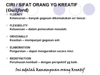 CIRI / SIFAT ORANG YG KREATIF
(Guilford)
FLUENCY
Kelancaran – banyak gagasan dikemukakan scr lancar.
FLEXIBILITY
Keluwesan – dalam pemecahan masalah.
ORIGINALLY
Keaslian – mempunyai gagasan asli.
ELABORATION
Penguraian – dapat menguraikan secara rinci.
REDEFINITION
Perumusan kembali – dengan perspektif yg baik.
Ini adalah kemampuan orang kreatif
 