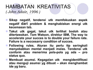 HAMBATAN KREATIVITAS
( John Adair, 1996 )
Sikap negatif, tendensi utk memfokuskan aspek
negatif dari problem & menghabiskan energi utk
kecemasan tsb.
Takut utk gagal, takut utk terlihat bodoh atau
ditertawakan. Tom Watson, direktur IBM, The way to
accelerate your succes is to double your failure rate.
Failure is a neccesarry condition of succes.
Following rules. Aturan itu perlu ttp seringkali
menyebabkan mental menjadi malas. Tendensi utk
conform atau menerima pola-pola yg ada – pro
status quo.
Membuat asumsi. Kegagalan utk mengidentifikasi
atau menguji asumsi yg dibuat – akan menghambat
ide yg baru.
 