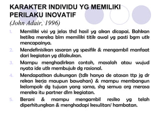 KARAKTER INDIVIDU YG MEMILIKI
PERILAKU INOVATIF
(John Adair, 1996)
1. Memiliki visi yg jelas thd hasil yg akan dicapai. Bahkan
ketika mereka blm memiliki titik awal yg pasti bgm utk
mencapainya.
2. Mendefinisikan sasaran yg spesifik & mengambil manfaat
dari kegiatan yg dilakukan.
3. Mampu menghadirkan contoh, masalah atau wujud
nyata ide utk membujuk dg rasional.
4. Mendapatkan dukungan (tdk hanya de atasan ttp jg dr
rekan kerja maupun bawahan) & mampu membangun
kelompok dg tujuan yang sama, shg semua org merasa
mereka itu partner dlm kegiatan.
5. Berani & mampu mengambil resiko yg telah
diperhitungkan & menghadapi kesulitan/ hambatan.
 