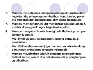 6. Mampu memotivasi & menginspirasi org dlm melakukan
kegiatan shg setiap org memberikan kontribusi yg penuh
thd kegiatan dan berpartisipasi dlm setiap keputusan.
7. Mampu mempengaruhi utk menggerakkan dukungan &
sumber daya yg ada agar kegiatan berjalan.
8. Mampu mengatasi hambatan dg baik thd setiap campur
tangan & oposisi.
Mis : kritik yg detil, kelambanan, kurang antusias, &
perselisihan.
9. Memiliki ketekunan menjaga momentum setelah adanya
penurunan antusiasme anggota kelompok.
10. Mampu meyakinkan seluruh anggota kelompok agar
terlibat secara penuh dan adil dalam setiap penghargaan
yg diberikan.
 