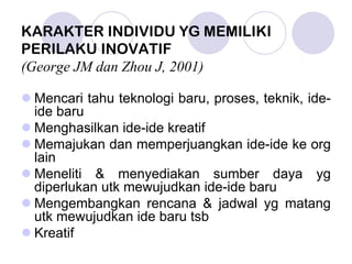 KARAKTER INDIVIDU YG MEMILIKI
PERILAKU INOVATIF
(George JM dan Zhou J, 2001)
Mencari tahu teknologi baru, proses, teknik, ide-
ide baru
Menghasilkan ide-ide kreatif
Memajukan dan memperjuangkan ide-ide ke org
lain
Meneliti & menyediakan sumber daya yg
diperlukan utk mewujudkan ide-ide baru
Mengembangkan rencana & jadwal yg matang
utk mewujudkan ide baru tsb
Kreatif
 