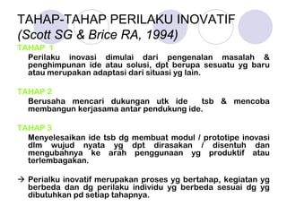 TAHAP-TAHAP PERILAKU INOVATIF
(Scott SG & Brice RA, 1994)
TAHAP 1
Perilaku inovasi dimulai dari pengenalan masalah &
penghimpunan ide atau solusi, dpt berupa sesuatu yg baru
atau merupakan adaptasi dari situasi yg lain.
TAHAP 2
Berusaha mencari dukungan utk ide tsb & mencoba
membangun kerjasama antar pendukung ide.
TAHAP 3
Menyelesaikan ide tsb dg membuat modul / prototipe inovasi
dlm wujud nyata yg dpt dirasakan / disentuh dan
mengubahnya ke arah penggunaan yg produktif atau
terlembagakan.
Perialku inovatif merupakan proses yg bertahap, kegiatan yg
berbeda dan dg perilaku individu yg berbeda sesuai dg yg
dibutuhkan pd setiap tahapnya.
 