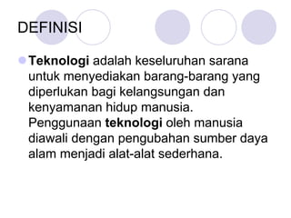 DEFINISI
Teknologi adalah keseluruhan sarana
untuk menyediakan barang-barang yang
diperlukan bagi kelangsungan dan
kenyamanan hidup manusia.
Penggunaan teknologi oleh manusia
diawali dengan pengubahan sumber daya
alam menjadi alat-alat sederhana.
 