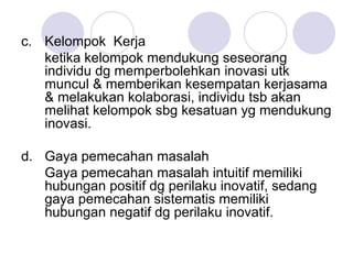 c. Kelompok Kerja
ketika kelompok mendukung seseorang
individu dg memperbolehkan inovasi utk
muncul & memberikan kesempatan kerjasama
& melakukan kolaborasi, individu tsb akan
melihat kelompok sbg kesatuan yg mendukung
inovasi.
d. Gaya pemecahan masalah
Gaya pemecahan masalah intuitif memiliki
hubungan positif dg perilaku inovatif, sedang
gaya pemecahan sistematis memiliki
hubungan negatif dg perilaku inovatif.
 