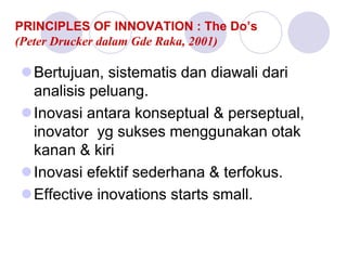 PRINCIPLES OF INNOVATION : The Do’s
(Peter Drucker dalam Gde Raka, 2001)
Bertujuan, sistematis dan diawali dari
analisis peluang.
Inovasi antara konseptual & perseptual,
inovator yg sukses menggunakan otak
kanan & kiri
Inovasi efektif sederhana & terfokus.
Effective inovations starts small.
 