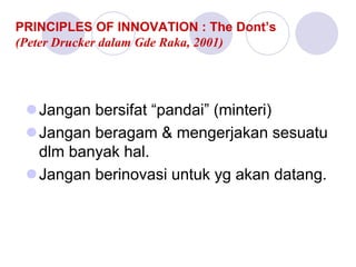 PRINCIPLES OF INNOVATION : The Dont’s
(Peter Drucker dalam Gde Raka, 2001)
Jangan bersifat “pandai” (minteri)
Jangan beragam & mengerjakan sesuatu
dlm banyak hal.
Jangan berinovasi untuk yg akan datang.
 