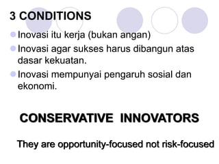 3 CONDITIONS
Inovasi itu kerja (bukan angan)
Inovasi agar sukses harus dibangun atas
dasar kekuatan.
Inovasi mempunyai pengaruh sosial dan
ekonomi.
They are opportunity-focused not risk-focused
CONSERVATIVE INNOVATORS
 