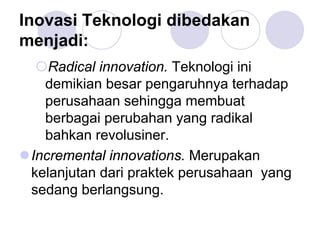 Inovasi Teknologi dibedakan
menjadi:
Radical innovation. Teknologi ini
demikian besar pengaruhnya terhadap
perusahaan sehingga membuat
berbagai perubahan yang radikal
bahkan revolusiner.
Incremental innovations. Merupakan
kelanjutan dari praktek perusahaan yang
sedang berlangsung.
 