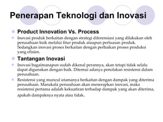 Penerapan Teknologi dan Inovasi
Product Innovation Vs. Process
Inovasi produk berkaitan dengan strategi diferensiasi yang dilakukan oleh 
perusahaan baik melalui fitur produk ataupun perluasan produk. 
Sedangkan inovasi proses berkaitan dengan perbaikan proses produksi 
yang efisien.
Tantangan Inovasi
Inovasi bagaimanapun sudah dikenal perannya, akan tetapi tidak selalu 
dapat digunakan dengan baik. Ditemui adanya penolakan resistensi dalam 
perusahaan. 
Resistensi yang muncul utamanya berkaitan dengan dampak yang diterima 
perusahaan. Manakala perusahaan akan menerapkan inovasi, maka 
resistensi pertama adalah kekuatiran terhadap dampak yang akan diterima, 
apakah dampaknya nyata atau tidak.
 