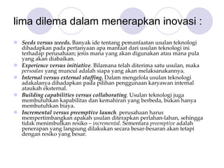 lima dilema dalam menerapkan inovasi :
Seeds versus weeds. Banyak ide tentang pemanfaatan usulan teknologi
dihadapkan pada pertanyaan apa manfaat dari usulan teknologi ini 
terhadap perusahaan; jenis mana yang akan digunakan atau mana pula 
yang akan diabaikan. 
Experience versus initiative. Bilamana telah diterima satu usulan, maka 
persoalan yang muncul adalah siapa yang akan melaksanakannya. 
Internal versus external staffing. Dalam mengelola usulan teknologi 
adakalanya dihadapkan pada pilihan penggunaan karyawan internal 
ataukah eksternal. 
Building capabilities versus collaborating. Usulan teknologi juga 
membutuhkan kapabilitas dan kemahiran yang berbeda, bukan hanya 
membutuhkan biaya. 
Incremental versus preemptive launch. perusahaan harus 
mempertimbangkan apakah usulan diterapkan perlahan‐lahan, sehingga 
tidak menimbulkan resiko – incremental. Sementara preemptive adalah 
penerapan yang langsung dilakukan secara besar‐besaran akan tetapi 
dengan resiko yang besar. 
 