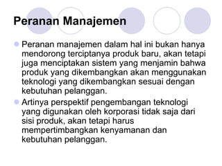 Peranan Manajemen
Peranan manajemen dalam hal ini bukan hanya
mendorong terciptanya produk baru, akan tetapi
juga menciptakan sistem yang menjamin bahwa
produk yang dikembangkan akan menggunakan
teknologi yang dikembangkan sesuai dengan
kebutuhan pelanggan.
Artinya perspektif pengembangan teknologi
yang digunakan oleh korporasi tidak saja dari
sisi produk, akan tetapi harus
mempertimbangkan kenyamanan dan
kebutuhan pelanggan.
 