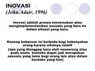 INOVASI
(John Adair, 1996)
Inovasi adalah proses menemukan atau
mengimplementasikan sesuatu yang baru ke
dalam situasi yang baru.
Konsep kebaruan ini berbeda bagi kebanyakan
orang karena sifatnya relatif
(apa yang dianggap baru oleh seseorang atau
pada suatu konteks dapat jadi merupakan
sesuatu yang lama bagi orang lain atau dalam
konteks yang lain)
 